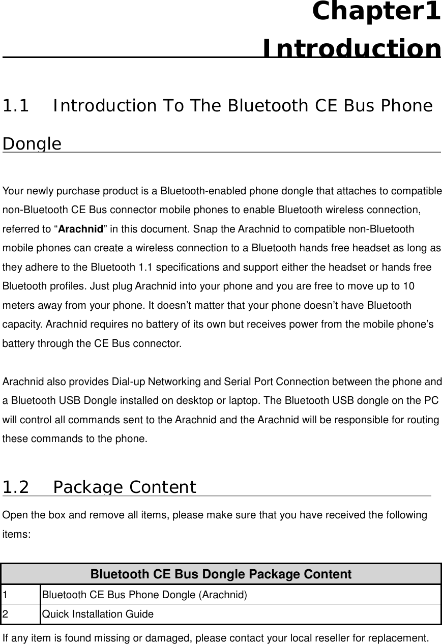 Chapter1  Introduction  1.1  Introduction To The Bluetooth CE Bus Phone Dongle  Your newly purchase product is a Bluetooth-enabled phone dongle that attaches to compatible non-Bluetooth CE Bus connector mobile phones to enable Bluetooth wireless connection, referred to “Arachnid” in this document. Snap the Arachnid to compatible non-Bluetooth mobile phones can create a wireless connection to a Bluetooth hands free headset as long as they adhere to the Bluetooth 1.1 specifications and support either the headset or hands free Bluetooth profiles. Just plug Arachnid into your phone and you are free to move up to 10 meters away from your phone. It doesn’t matter that your phone doesn’t have Bluetooth capacity. Arachnid requires no battery of its own but receives power from the mobile phone’s battery through the CE Bus connector.      Arachnid also provides Dial-up Networking and Serial Port Connection between the phone and a Bluetooth USB Dongle installed on desktop or laptop. The Bluetooth USB dongle on the PC will control all commands sent to the Arachnid and the Arachnid will be responsible for routing these commands to the phone.    1.2 Package Content Open the box and remove all items, please make sure that you have received the following items:   Bluetooth CE Bus Dongle Package Content 1  Bluetooth CE Bus Phone Dongle (Arachnid) 2  Quick Installation Guide If any item is found missing or damaged, please contact your local reseller for replacement.     