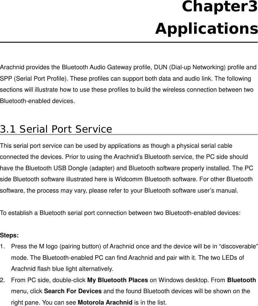  Chapter3  Applications  Arachnid provides the Bluetooth Audio Gateway profile, DUN (Dial-up Networking) profile and SPP (Serial Port Profile). These profiles can support both data and audio link. The following sections will illustrate how to use these profiles to build the wireless connection between two Bluetooth-enabled devices.    3.1 Serial Port Service This serial port service can be used by applications as though a physical serial cable connected the devices. Prior to using the Arachnid’s Bluetooth service, the PC side should have the Bluetooth USB Dongle (adapter) and Bluetooth software properly installed. The PC side Bluetooth software illustrated here is Widcomm Bluetooth software. For other Bluetooth software, the process may vary, please refer to your Bluetooth software user’s manual.  To establish a Bluetooth serial port connection between two Bluetooth-enabled devices:  Steps: 1.  Press the M logo (pairing button) of Arachnid once and the device will be in “discoverable” mode. The Bluetooth-enabled PC can find Arachnid and pair with it. The two LEDs of Arachnid flash blue light alternatively.   2.  From PC side, double-click My Bluetooth Places on Windows desktop. From Bluetooth menu, click Search For Devices and the found Bluetooth devices will be shown on the right pane. You can see Motorola Arachnid is in the list.           