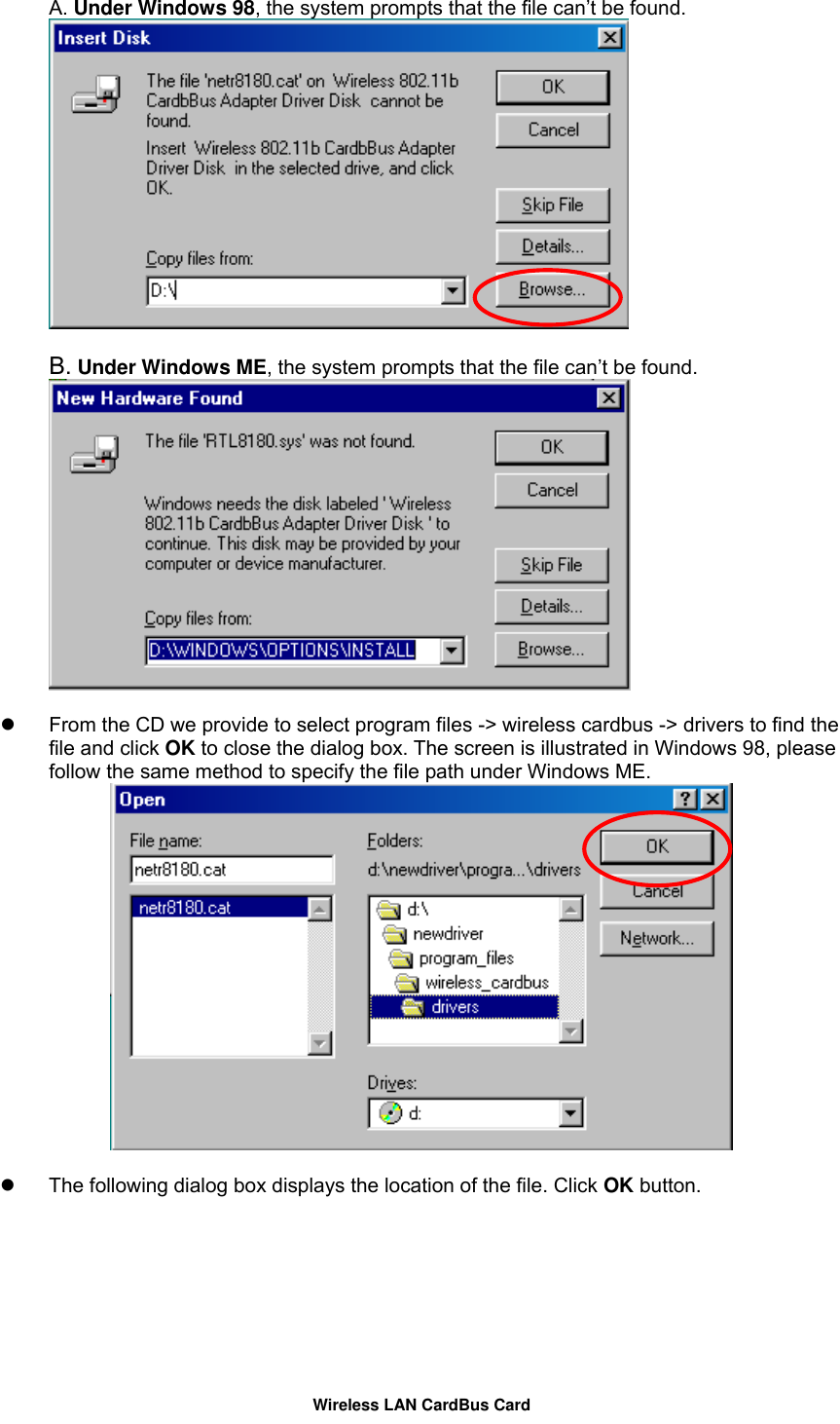 A. Under Windows 98, the system prompts that the file can’t be found.     B. Under Windows ME, the system prompts that the file can’t be found.       From the CD we provide to select program files -&gt; wireless cardbus -&gt; drivers to find the file and click OK to close the dialog box. The screen is illustrated in Windows 98, please follow the same method to specify the file path under Windows ME.     The following dialog box displays the location of the file. Click OK button. Wireless LAN CardBus Card 