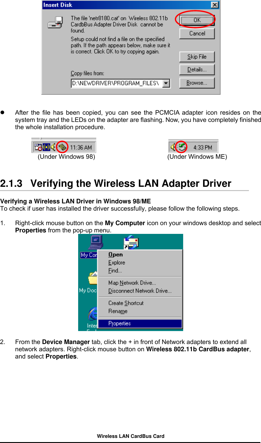      After the file has been copied, you can see the PCMCIA adapter icon resides on the system tray and the LEDs on the adapter are flashing. Now, you have completely finished the whole installation procedure.                           (Under Windows 98)                       (Under Windows ME)   2.1.3   Verifying the Wireless LAN Adapter Driver    Verifying a Wireless LAN Driver in Windows 98/ME         To check if user has installed the driver successfully, please follow the following steps.  1.  Right-click mouse button on the My Computer icon on your windows desktop and select Properties from the pop-up menu.   2. From the Device Manager tab, click the + in front of Network adapters to extend all network adapters. Right-click mouse button on Wireless 802.11b CardBus adapter, and select Properties. Wireless LAN CardBus Card 