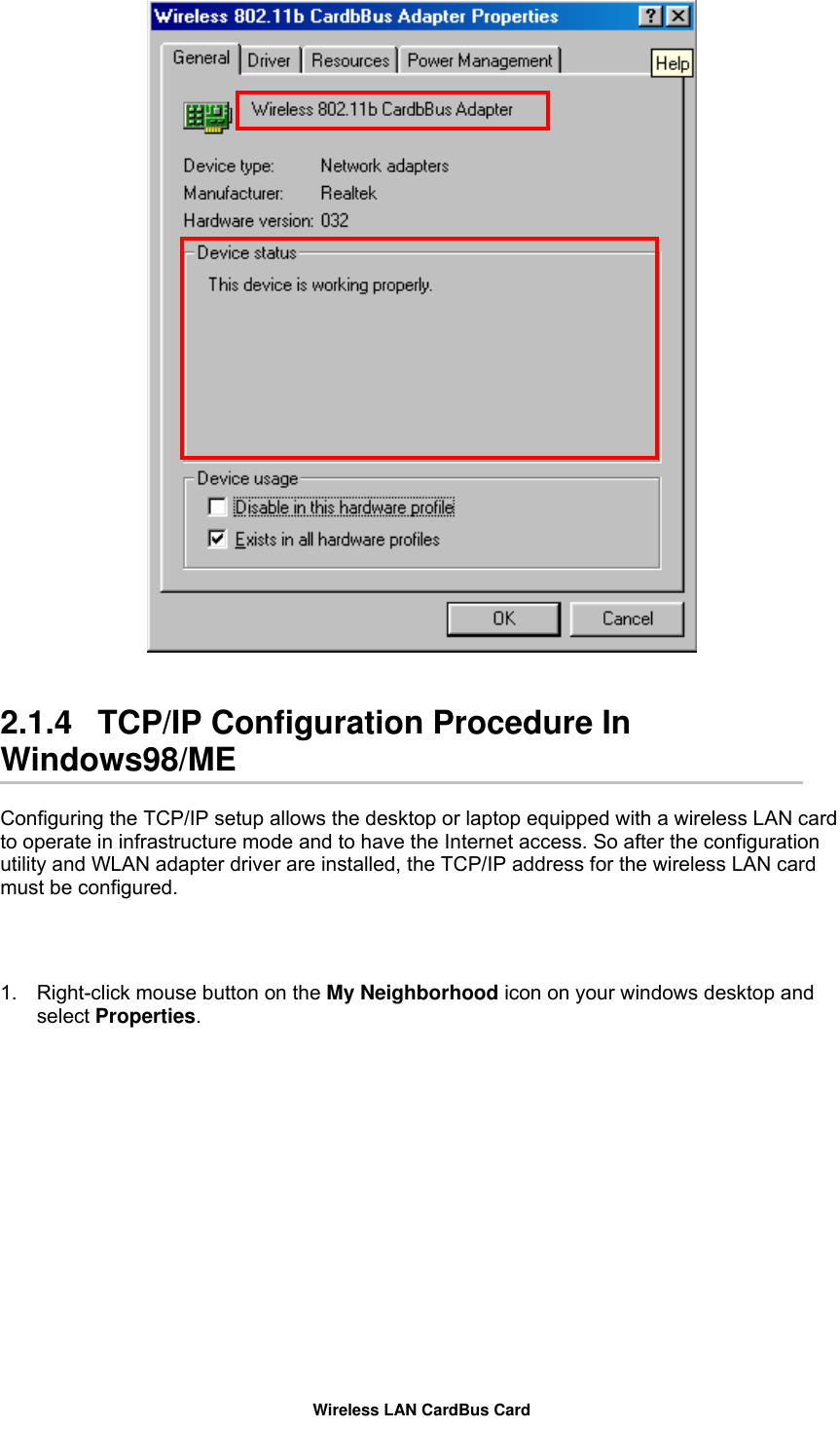    2.1.4   TCP/IP Configuration Procedure In Windows98/ME  Configuring the TCP/IP setup allows the desktop or laptop equipped with a wireless LAN card to operate in infrastructure mode and to have the Internet access. So after the configuration utility and WLAN adapter driver are installed, the TCP/IP address for the wireless LAN card must be configured.   1.  Right-click mouse button on the My Neighborhood icon on your windows desktop and select Properties.  Wireless LAN CardBus Card 