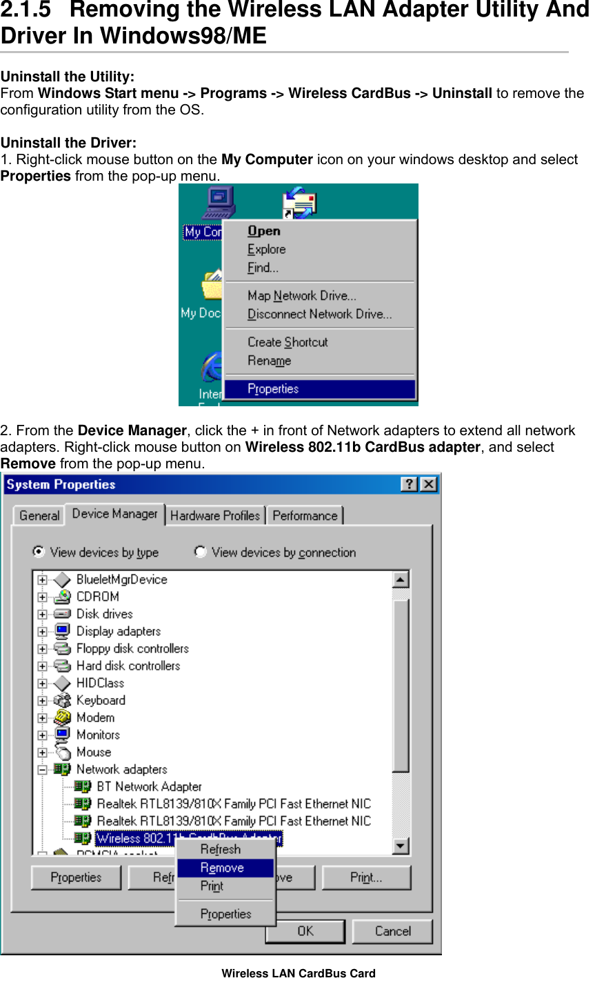  2.1.5   Removing the Wireless LAN Adapter Utility And Driver In Windows98/ME  Uninstall the Utility: From Windows Start menu -&gt; Programs -&gt; Wireless CardBus -&gt; Uninstall to remove the configuration utility from the OS.  Uninstall the Driver: 1. Right-click mouse button on the My Computer icon on your windows desktop and select Properties from the pop-up menu.   2. From the Device Manager, click the + in front of Network adapters to extend all network adapters. Right-click mouse button on Wireless 802.11b CardBus adapter, and select Remove from the pop-up menu.  Wireless LAN CardBus Card 