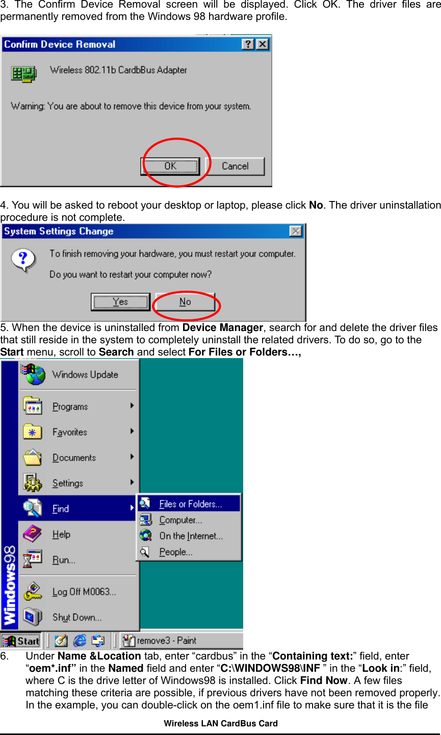  3. The Confirm Device Removal screen will be displayed. Click OK. The driver files are permanently removed from the Windows 98 hardware profile.      4. You will be asked to reboot your desktop or laptop, please click No. The driver uninstallation procedure is not complete.  5. When the device is uninstalled from Device Manager, search for and delete the driver files that still reside in the system to completely uninstall the related drivers. To do so, go to the Start menu, scroll to Search and select For Files or Folders…,  6. Under Name &amp;Location tab, enter “cardbus” in the “Containing text:” field, enter “oem*.inf” in the Named field and enter “C:\WINDOWS98\INF ” in the “Look in:” field, where C is the drive letter of Windows98 is installed. Click Find Now. A few files matching these criteria are possible, if previous drivers have not been removed properly. In the example, you can double-click on the oem1.inf file to make sure that it is the file Wireless LAN CardBus Card 