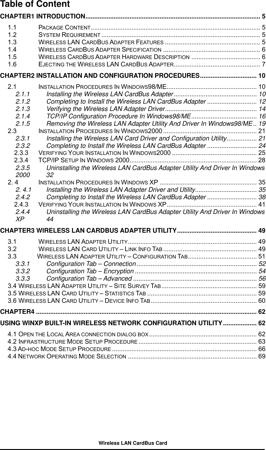 Table of Content CHAPTER1 INTRODUCTION................................................................................................... 5 1.1 PACKAGE CONTENT................................................................................................ 5 1.2 SYSTEM REQUIREMENT .......................................................................................... 5 1.3 WIRELESS LAN CARDBUS ADAPTER FEATURES ...................................................... 5 1.4 WIRELESS CARDBUS ADAPTER SPECIFICATION ....................................................... 6 1.5 WIRELESS CARDBUS ADAPTER HARDWARE DESCRIPTION ....................................... 6 1.6 EJECTING THE WIRELESS LAN CARDBUS ADAPTER................................................. 7 CHAPTER2 INSTALLATION AND CONFIGURATION PROCEDURES................................ 10 2.1 INSTALLATION PROCEDURES IN WINDOWS98/ME................................................... 10 2.1.1   Installing the Wireless LAN CardBus Adapter............................................... 10 2.1.2   Completing to Install the Wireless LAN CardBus Adapter ............................ 12 2.1.3   Verifying the Wireless LAN Adapter Driver.................................................... 14 2.1.4   TCP/IP Configuration Procedure In Windows98/ME..................................... 16 2.1.5   Removing the Wireless LAN Adapter Utility And Driver In Windows98/ME.. 19 2.3 INSTALLATION PROCEDURES IN WINDOWS2000 ..................................................... 21 2.3.1   Installing the Wireless LAN Card Driver and Configuration Utility................. 21 2.3.2   Completing to Install the Wireless LAN CardBus Adapter ............................ 24 2.3.3 VERIFYING YOUR INSTALLATION IN WINDOWS2000 ................................................ 25 2.3.4 TCP/IP SETUP IN WINDOWS 2000........................................................................ 28 2.3.5 Uninstalling the Wireless LAN CardBus Adapter Utility And Driver In Windows 2000 32 2. 4  INSTALLATION PROCEDURES IN WINDOWS XP ....................................................... 35 2. 4.1 Installing the Wireless LAN Adapter Driver and Utility................................... 35 2.4.2   Completing to Install the Wireless LAN CardBus Adapter ............................ 38 2.4.3 VERIFYING YOUR INSTALLATION IN WINDOWS XP................................................... 41 2.4.4 Uninstalling the Wireless LAN CardBus Adapter Utility And Driver In Windows XP 44 CHAPTER3 WIRELESS LAN CARDBUS ADAPTER UTILITY............................................. 49 3.1 WIRELESS LAN ADAPTER UTILITY......................................................................... 49 3.2 WIRELESS LAN CARD UTILITY – LINK INFO TAB ..................................................... 49 3.3        WIRELESS LAN ADAPTER UTILITY – CONFIGURATION TAB....................................... 51 3.3.1 Configuration Tab – Connection .................................................................... 52 3.3.2 Configuration Tab – Encryption ..................................................................... 54 3.3.3 Configuration Tab – Advanced ...................................................................... 56 3.4 WIRELESS LAN ADAPTER UTILITY – SITE SURVEY TAB ...................................................... 59 3.5 WIRELESS LAN CARD UTILITY – STATISTICS TAB .............................................................. 59 3.6 WIRELESS LAN CARD UTILITY – DEVICE INFO TAB ............................................................ 60 CHAPTER4 ............................................................................................................................. 62 USING WINXP BUILT-IN WIRELESS NETWORK CONFIGURATION UTILITY................... 62 4.1 OPEN THE LOCAL AREA CONNECTION DIALOG BOX............................................................. 62 4.2 INFRASTRUCTURE MODE SETUP PROCEDURE ................................................................... 63 4.3 AD-HOC MODE SETUP PROCEDURE .................................................................................. 66 4.4 NETWORK OPERATING MODE SELECTION ......................................................................... 69  Wireless LAN CardBus Card 