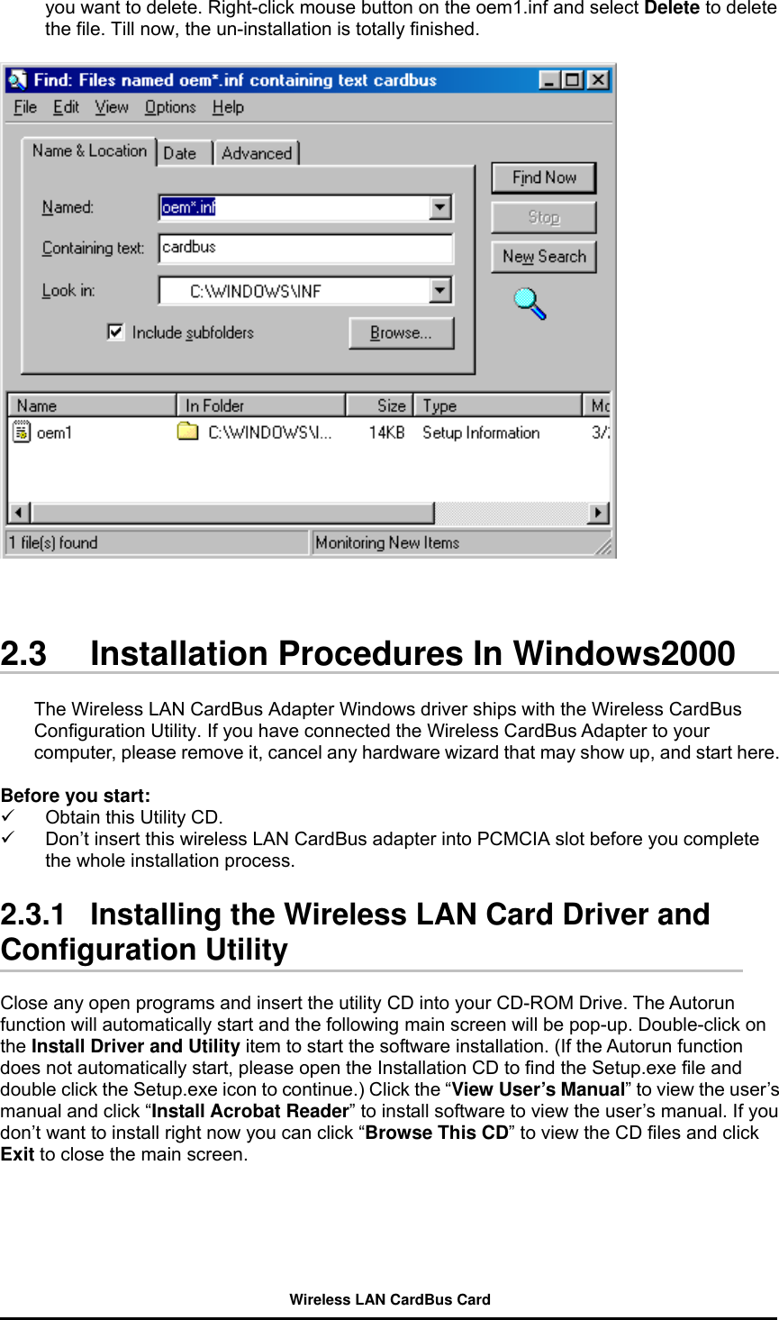 you want to delete. Right-click mouse button on the oem1.inf and select Delete to delete the file. Till now, the un-installation is totally finished.    2.3  Installation Procedures In Windows2000  The Wireless LAN CardBus Adapter Windows driver ships with the Wireless CardBus Configuration Utility. If you have connected the Wireless CardBus Adapter to your computer, please remove it, cancel any hardware wizard that may show up, and start here.  Before you start:   Obtain this Utility CD.   Don’t insert this wireless LAN CardBus adapter into PCMCIA slot before you complete the whole installation process.    2.3.1   Installing the Wireless LAN Card Driver and Configuration Utility  Close any open programs and insert the utility CD into your CD-ROM Drive. The Autorun function will automatically start and the following main screen will be pop-up. Double-click on the Install Driver and Utility item to start the software installation. (If the Autorun function does not automatically start, please open the Installation CD to find the Setup.exe file and double click the Setup.exe icon to continue.) Click the “View User’s Manual” to view the user’s manual and click “Install Acrobat Reader” to install software to view the user’s manual. If you don’t want to install right now you can click “Browse This CD” to view the CD files and click Exit to close the main screen.  Wireless LAN CardBus Card 