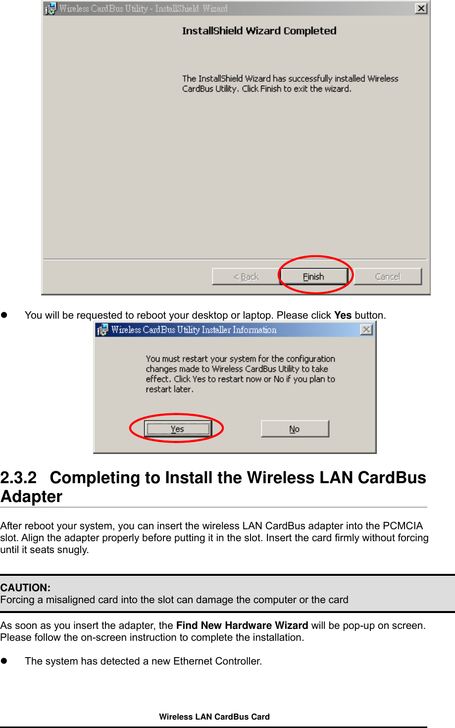     You will be requested to reboot your desktop or laptop. Please click Yes button.    2.3.2   Completing to Install the Wireless LAN CardBus Adapter  After reboot your system, you can insert the wireless LAN CardBus adapter into the PCMCIA slot. Align the adapter properly before putting it in the slot. Insert the card firmly without forcing until it seats snugly.   CAUTION: Forcing a misaligned card into the slot can damage the computer or the card    As soon as you insert the adapter, the Find New Hardware Wizard will be pop-up on screen.   Please follow the on-screen instruction to complete the installation.    The system has detected a new Ethernet Controller. Wireless LAN CardBus Card 