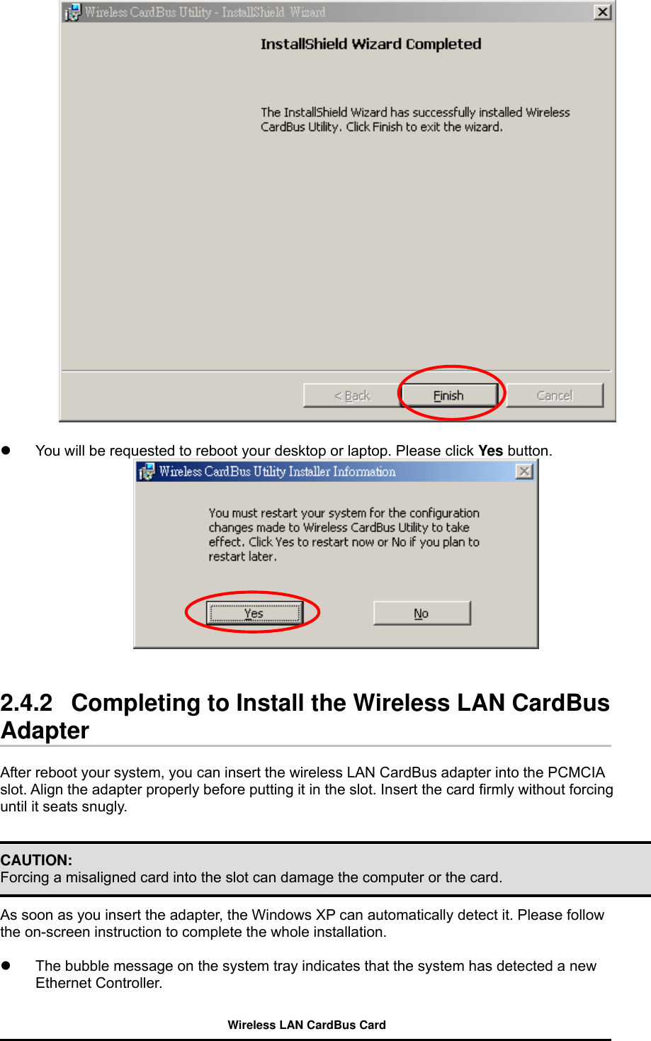     You will be requested to reboot your desktop or laptop. Please click Yes button.     2.4.2   Completing to Install the Wireless LAN CardBus Adapter  After reboot your system, you can insert the wireless LAN CardBus adapter into the PCMCIA slot. Align the adapter properly before putting it in the slot. Insert the card firmly without forcing until it seats snugly.   CAUTION: Forcing a misaligned card into the slot can damage the computer or the card.    As soon as you insert the adapter, the Windows XP can automatically detect it. Please follow the on-screen instruction to complete the whole installation.    The bubble message on the system tray indicates that the system has detected a new Ethernet Controller. Wireless LAN CardBus Card 