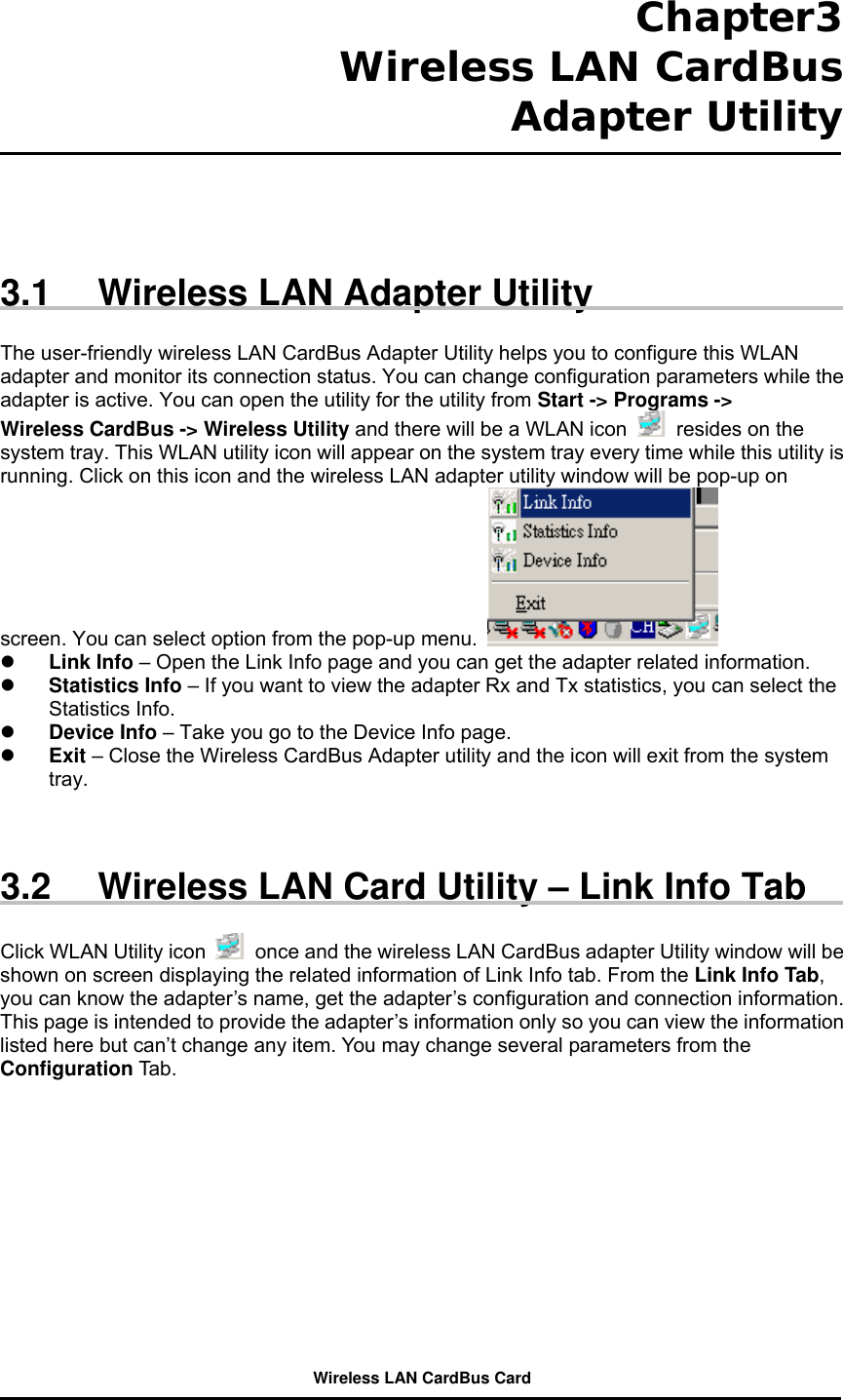  Chapter3  Wireless LAN CardBus Adapter Utility      3.1  Wireless LAN Adapter Utility  The user-friendly wireless LAN CardBus Adapter Utility helps you to configure this WLAN adapter and monitor its connection status. You can change configuration parameters while the adapter is active. You can open the utility for the utility from Start -&gt; Programs -&gt; Wireless CardBus -&gt; Wireless Utility and there will be a WLAN icon    resides on the system tray. This WLAN utility icon will appear on the system tray every time while this utility is running. Click on this icon and the wireless LAN adapter utility window will be pop-up on screen. You can select option from the pop-up menu.      Link Info – Open the Link Info page and you can get the adapter related information.     Statistics Info – If you want to view the adapter Rx and Tx statistics, you can select the Statistics Info.   Device Info – Take you go to the Device Info page.     Exit – Close the Wireless CardBus Adapter utility and the icon will exit from the system tray.    3.2  Wireless LAN Card Utility – Link Info Tab  Click WLAN Utility icon    once and the wireless LAN CardBus adapter Utility window will be shown on screen displaying the related information of Link Info tab. From the Link Info Tab, you can know the adapter’s name, get the adapter’s configuration and connection information. This page is intended to provide the adapter’s information only so you can view the information listed here but can’t change any item. You may change several parameters from the Configuration Tab.  Wireless LAN CardBus Card 
