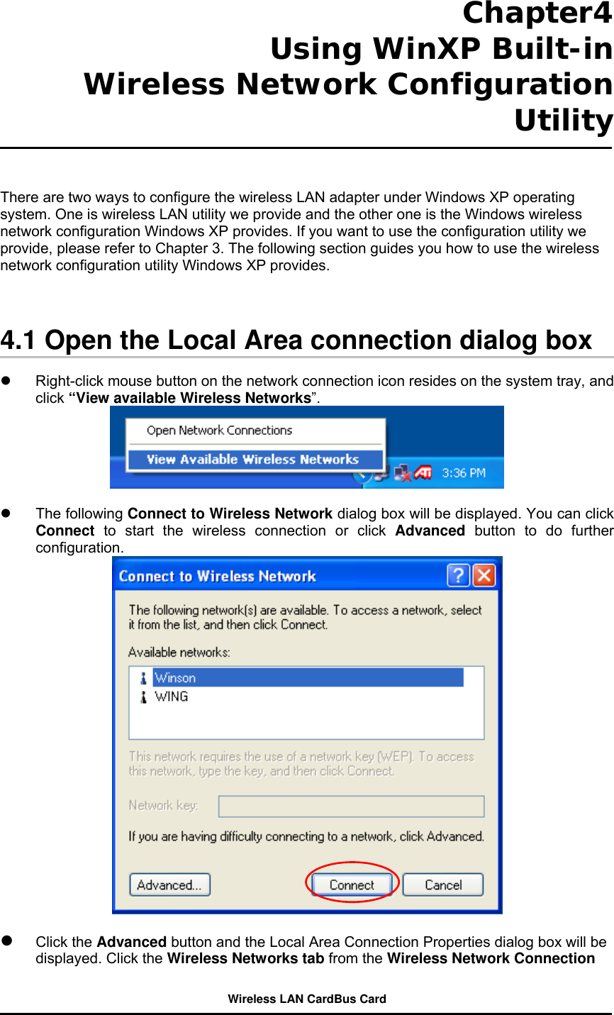  Chapter4  Using WinXP Built-in Wireless Network Configuration Utility    There are two ways to configure the wireless LAN adapter under Windows XP operating system. One is wireless LAN utility we provide and the other one is the Windows wireless network configuration Windows XP provides. If you want to use the configuration utility we provide, please refer to Chapter 3. The following section guides you how to use the wireless network configuration utility Windows XP provides.      4.1 Open the Local Area connection dialog box    Right-click mouse button on the network connection icon resides on the system tray, and click “View available Wireless Networks”.     The following Connect to Wireless Network dialog box will be displayed. You can click Connect to start the wireless connection or click Advanced button to do further configuration.     Click the Advanced button and the Local Area Connection Properties dialog box will be displayed. Click the Wireless Networks tab from the Wireless Network Connection Wireless LAN CardBus Card 