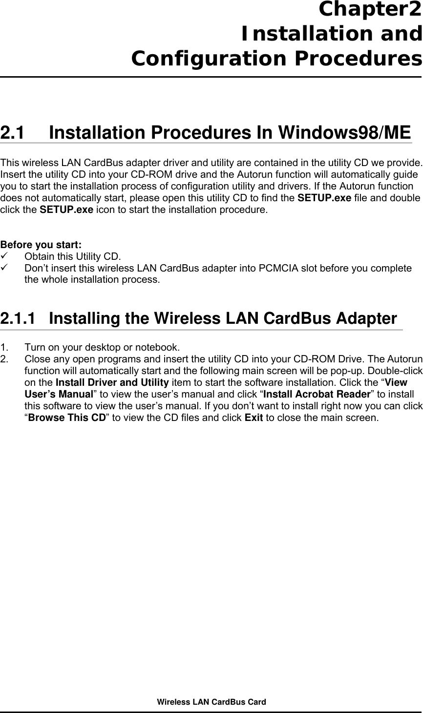 Chapter2  Installation and Configuration Procedures     2.1  Installation Procedures In Windows98/ME  This wireless LAN CardBus adapter driver and utility are contained in the utility CD we provide. Insert the utility CD into your CD-ROM drive and the Autorun function will automatically guide you to start the installation process of configuration utility and drivers. If the Autorun function does not automatically start, please open this utility CD to find the SETUP.exe file and double click the SETUP.exe icon to start the installation procedure.     Before you start:   Obtain this Utility CD.   Don’t insert this wireless LAN CardBus adapter into PCMCIA slot before you complete the whole installation process.     2.1.1   Installing the Wireless LAN CardBus Adapter  1.  Turn on your desktop or notebook.   2.  Close any open programs and insert the utility CD into your CD-ROM Drive. The Autorun function will automatically start and the following main screen will be pop-up. Double-click on the Install Driver and Utility item to start the software installation. Click the “View User’s Manual” to view the user’s manual and click “Install Acrobat Reader” to install this software to view the user’s manual. If you don’t want to install right now you can click “Browse This CD” to view the CD files and click Exit to close the main screen.  Wireless LAN CardBus Card 