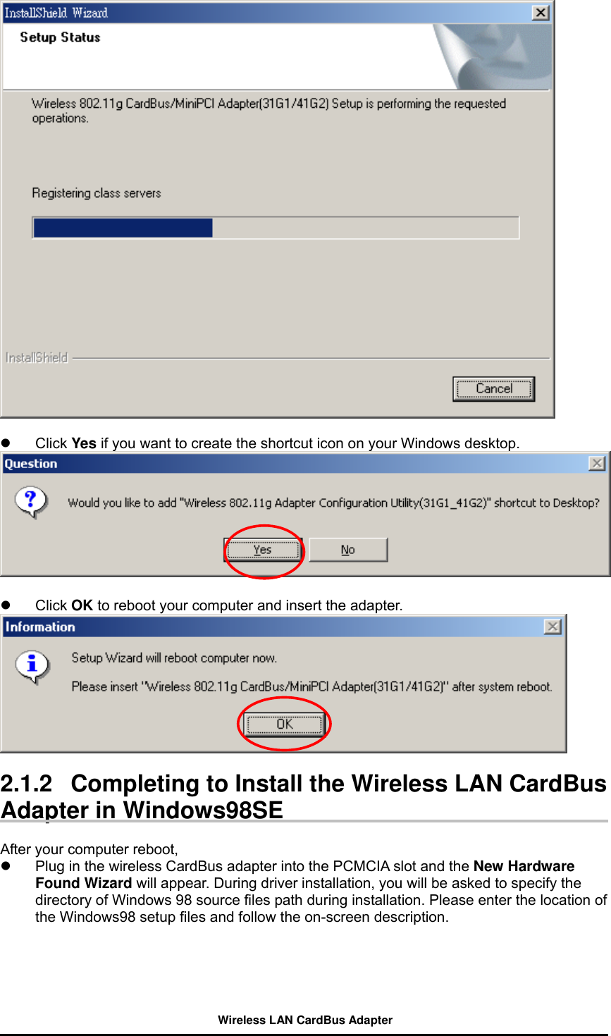     Click Yes if you want to create the shortcut icon on your Windows desktop.     Click OK to reboot your computer and insert the adapter.   2.1.2   Completing to Install the Wireless LAN CardBus Adapter in Windows98SE  After your computer reboot,     Plug in the wireless CardBus adapter into the PCMCIA slot and the New Hardware Found Wizard will appear. During driver installation, you will be asked to specify the directory of Windows 98 source files path during installation. Please enter the location of the Windows98 setup files and follow the on-screen description.   Wireless LAN CardBus Adapter 