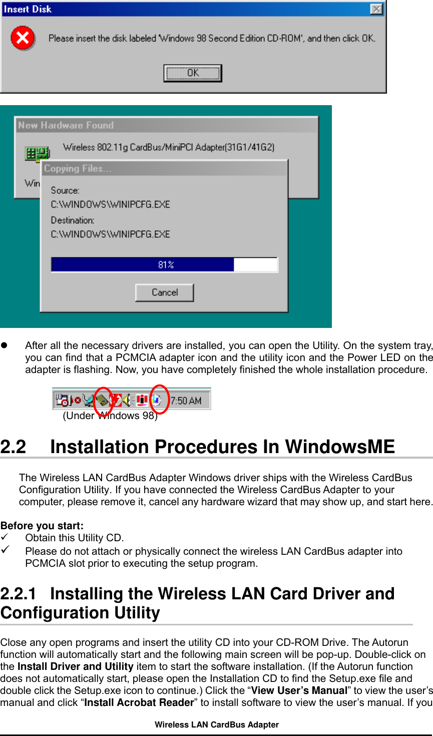       After all the necessary drivers are installed, you can open the Utility. On the system tray, you can find that a PCMCIA adapter icon and the utility icon and the Power LED on the adapter is flashing. Now, you have completely finished the whole installation procedure.                          (Under Windows 98)                       2.2  Installation Procedures In WindowsME  The Wireless LAN CardBus Adapter Windows driver ships with the Wireless CardBus Configuration Utility. If you have connected the Wireless CardBus Adapter to your computer, please remove it, cancel any hardware wizard that may show up, and start here.  Before you start:   Obtain this Utility CD.   Please do not attach or physically connect the wireless LAN CardBus adapter into PCMCIA slot prior to executing the setup program.    2.2.1   Installing the Wireless LAN Card Driver and Configuration Utility  Close any open programs and insert the utility CD into your CD-ROM Drive. The Autorun function will automatically start and the following main screen will be pop-up. Double-click on the Install Driver and Utility item to start the software installation. (If the Autorun function does not automatically start, please open the Installation CD to find the Setup.exe file and double click the Setup.exe icon to continue.) Click the “View User’s Manual” to view the user’s manual and click “Install Acrobat Reader” to install software to view the user’s manual. If you Wireless LAN CardBus Adapter 