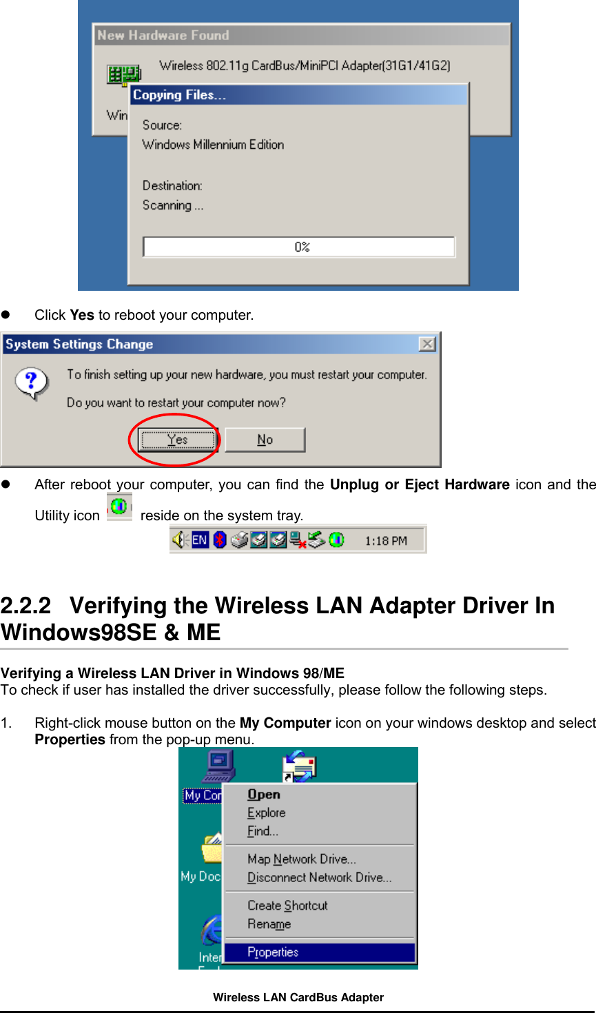     Click Yes to reboot your computer.    After reboot your computer, you can find the Unplug or Eject Hardware icon and the Utility icon   reside on the system tray.      2.2.2   Verifying the Wireless LAN Adapter Driver In Windows98SE &amp; ME    Verifying a Wireless LAN Driver in Windows 98/ME         To check if user has installed the driver successfully, please follow the following steps.  1.  Right-click mouse button on the My Computer icon on your windows desktop and select Properties from the pop-up menu.   Wireless LAN CardBus Adapter 