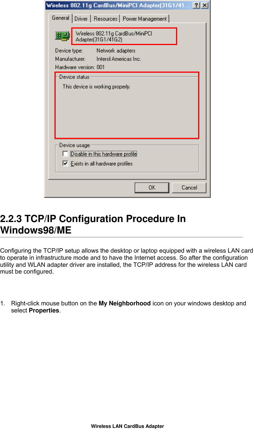    2.2.3 TCP/IP Configuration Procedure In Windows98/ME  Configuring the TCP/IP setup allows the desktop or laptop equipped with a wireless LAN card to operate in infrastructure mode and to have the Internet access. So after the configuration utility and WLAN adapter driver are installed, the TCP/IP address for the wireless LAN card must be configured.   1.  Right-click mouse button on the My Neighborhood icon on your windows desktop and select Properties.  Wireless LAN CardBus Adapter 