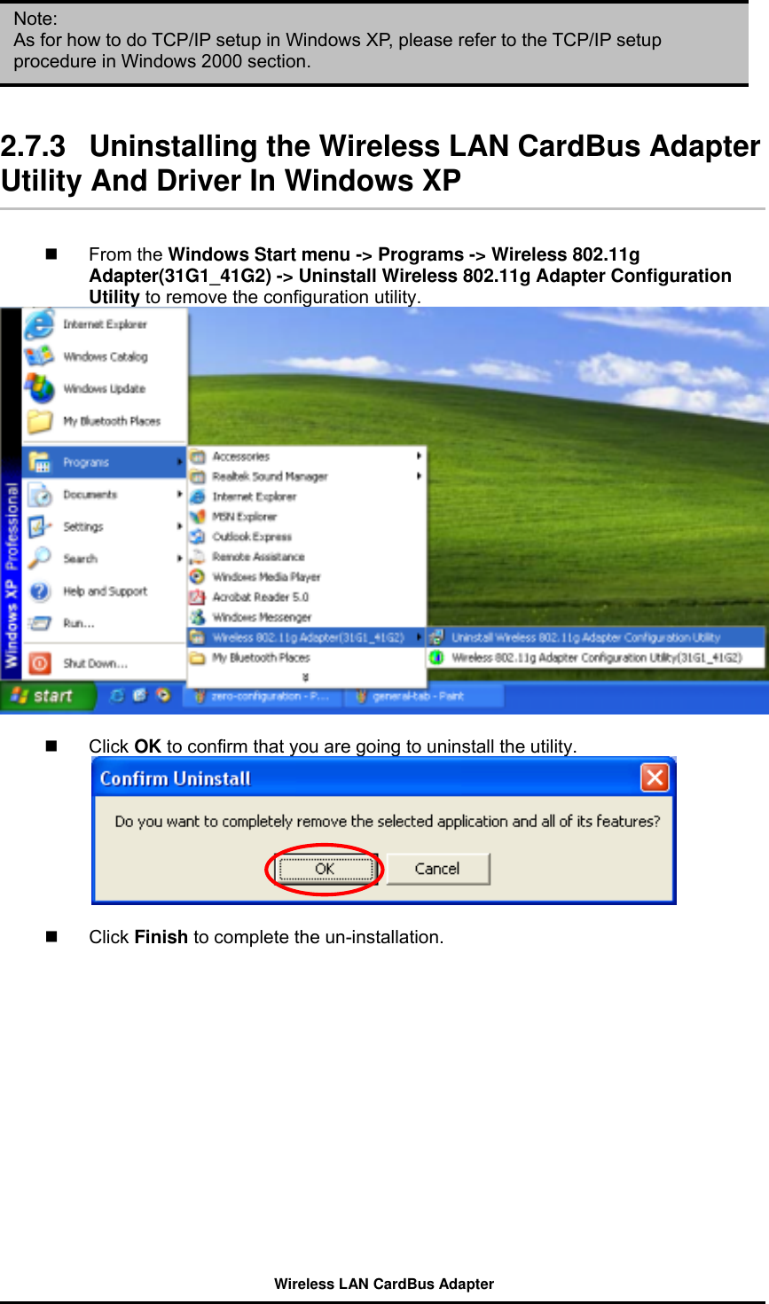      Note: As for how to do TCP/IP setup in Windows XP, please refer to the TCP/IP setup procedure in Windows 2000 section.    2.7.3  Uninstalling the Wireless LAN CardBus Adapter Utility And Driver In Windows XP     From the Windows Start menu -&gt; Programs -&gt; Wireless 802.11g Adapter(31G1_41G2) -&gt; Uninstall Wireless 802.11g Adapter Configuration Utility to remove the configuration utility.     Click OK to confirm that you are going to uninstall the utility.     Click Finish to complete the un-installation. Wireless LAN CardBus Adapter 