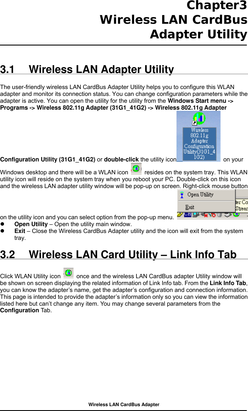  Chapter3  Wireless LAN CardBus Adapter Utility    3.1  Wireless LAN Adapter Utility  The user-friendly wireless LAN CardBus Adapter Utility helps you to configure this WLAN adapter and monitor its connection status. You can change configuration parameters while the adapter is active. You can open the utility for the utility from the Windows Start menu -&gt; Programs -&gt; Wireless 802.11g Adapter (31G1_41G2) -&gt; Wireless 802.11g Adapter Configuration Utility (31G1_41G2) or double-click the utility icon  on your Windows desktop and there will be a WLAN icon    resides on the system tray. This WLAN utility icon will reside on the system tray when you reboot your PC. Double-click on this icon and the wireless LAN adapter utility window will be pop-up on screen. Right-click mouse button on the utility icon and you can select option from the pop-up menu.      Open Utility – Open the utility main window.     Exit – Close the Wireless CardBus Adapter utility and the icon will exit from the system tray.  3.2  Wireless LAN Card Utility – Link Info Tab  Click WLAN Utility icon    once and the wireless LAN CardBus adapter Utility window will be shown on screen displaying the related information of Link Info tab. From the Link Info Tab, you can know the adapter’s name, get the adapter’s configuration and connection information. This page is intended to provide the adapter’s information only so you can view the information listed here but can’t change any item. You may change several parameters from the Configuration Tab.  Wireless LAN CardBus Adapter 