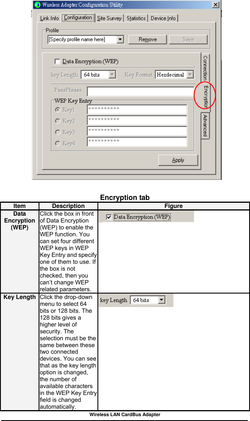     Encryption tab Item  Description  Figure Data Encryption (WEP) Click the box in front of Data Encryption (WEP) to enable the WEP function. You can set four different WEP keys in WEP Key Entry and specify one of them to use. If the box is not checked, then you can’t change WEP related parameters.  Key Length  Click the drop-down menu to select 64 bits or 128 bits. The 128 bits gives a higher level of security. The selection must be the same between these two connected devices. You can see that as the key lengthoption is changed, the number of available characters in the WEP Key Entry field is changed automatically.   Wireless LAN CardBus Adapter 