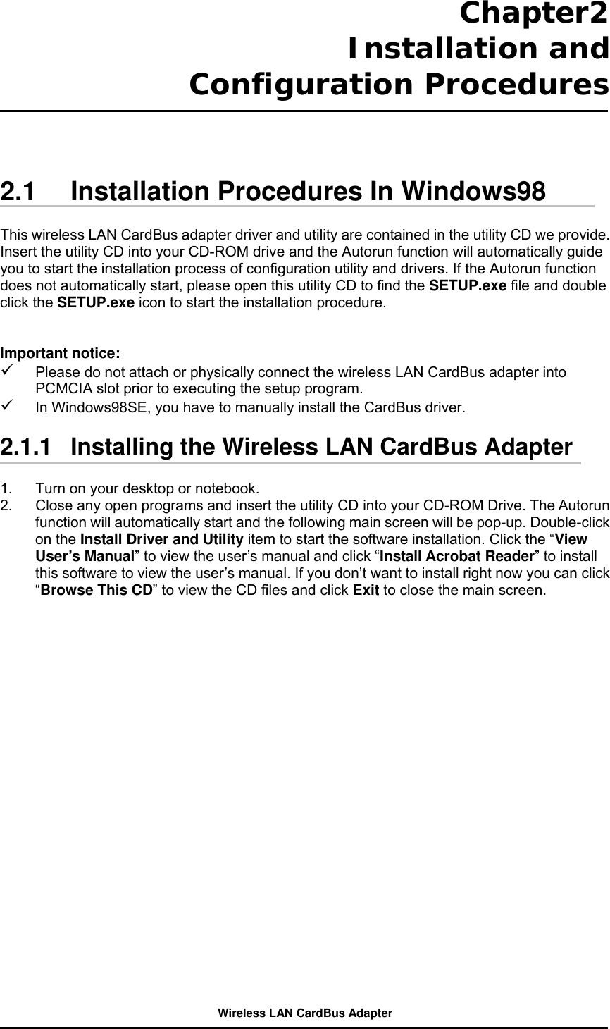 Chapter2  Installation and Configuration Procedures     2.1  Installation Procedures In Windows98  This wireless LAN CardBus adapter driver and utility are contained in the utility CD we provide. Insert the utility CD into your CD-ROM drive and the Autorun function will automatically guide you to start the installation process of configuration utility and drivers. If the Autorun function does not automatically start, please open this utility CD to find the SETUP.exe file and double click the SETUP.exe icon to start the installation procedure.     Important notice:   Please do not attach or physically connect the wireless LAN CardBus adapter into PCMCIA slot prior to executing the setup program.   In Windows98SE, you have to manually install the CardBus driver.  2.1.1   Installing the Wireless LAN CardBus Adapter  1.  Turn on your desktop or notebook.   2.  Close any open programs and insert the utility CD into your CD-ROM Drive. The Autorun function will automatically start and the following main screen will be pop-up. Double-click on the Install Driver and Utility item to start the software installation. Click the “View User’s Manual” to view the user’s manual and click “Install Acrobat Reader” to install this software to view the user’s manual. If you don’t want to install right now you can click “Browse This CD” to view the CD files and click Exit to close the main screen.  Wireless LAN CardBus Adapter 