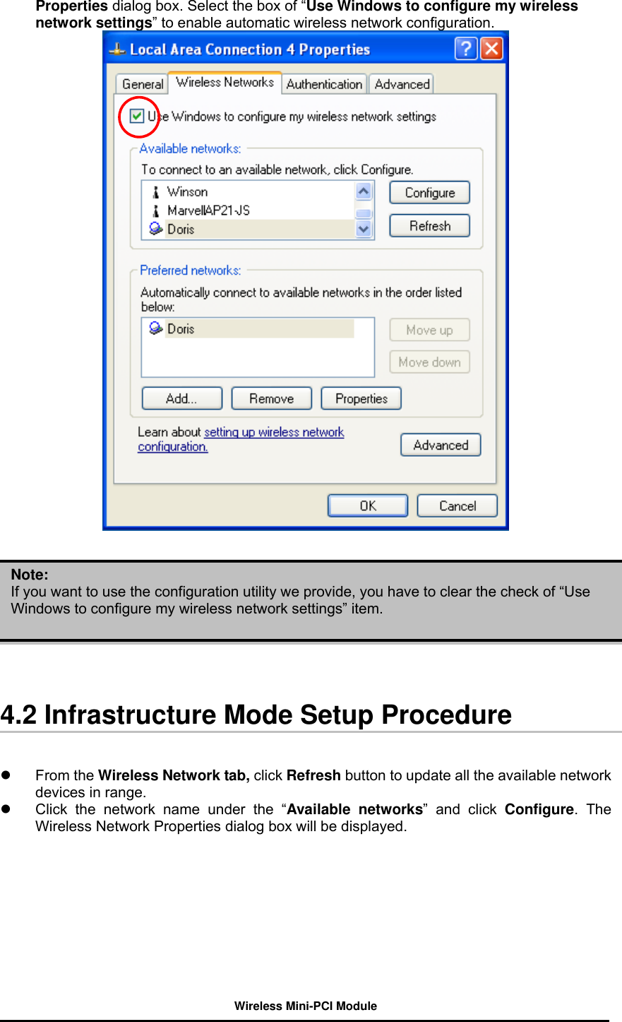 Wireless Mini-PCI Module    Properties dialog box. Select the box of “Use Windows to configure my wireless network settings” to enable automatic wireless network configuration.              4.2 Infrastructure Mode Setup Procedure     From the Wireless Network tab, click Refresh button to update all the available network devices in range.     Click the network name under the “Available networks” and click Configure. The Wireless Network Properties dialog box will be displayed.  Note: If you want to use the configuration utility we provide, you have to clear the check of “Use Windows to configure my wireless network settings” item. 