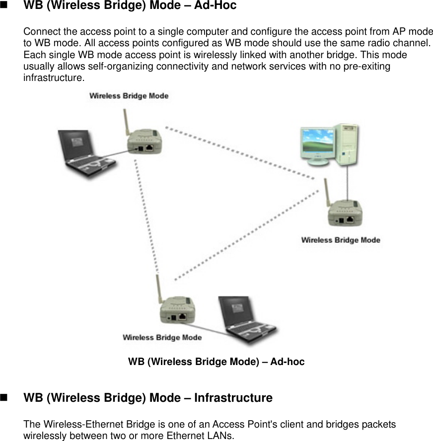    WB (Wireless Bridge) Mode – Ad-Hoc  Connect the access point to a single computer and configure the access point from AP mode to WB mode. All access points configured as WB mode should use the same radio channel. Each single WB mode access point is wirelessly linked with another bridge. This mode usually allows self-organizing connectivity and network services with no pre-exiting infrastructure.  WB (Wireless Bridge Mode) – Ad-hoc     WB (Wireless Bridge) Mode – Infrastructure    The Wireless-Ethernet Bridge is one of an Access Point&apos;s client and bridges packets wirelessly between two or more Ethernet LANs.   