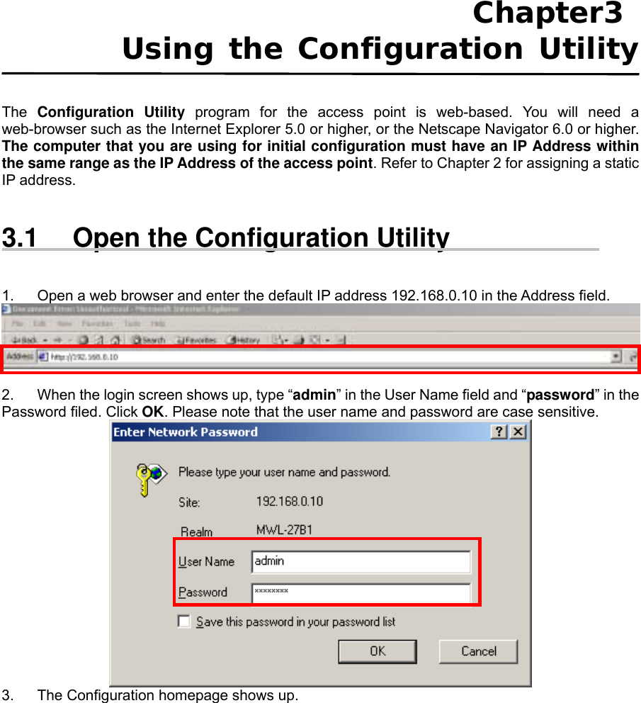 Chapter3  Using the Configuration Utility  The  Configuration Utility program for the access point is web-based. You will need a web-browser such as the Internet Explorer 5.0 or higher, or the Netscape Navigator 6.0 or higher. The computer that you are using for initial configuration must have an IP Address within the same range as the IP Address of the access point. Refer to Chapter 2 for assigning a static IP address.     3.1  Open the Configuration Utility   1.  Open a web browser and enter the default IP address 192.168.0.10 in the Address field.   2.  When the login screen shows up, type “admin” in the User Name field and “password” in the Password filed. Click OK. Please note that the user name and password are case sensitive.  3.  The Configuration homepage shows up.  