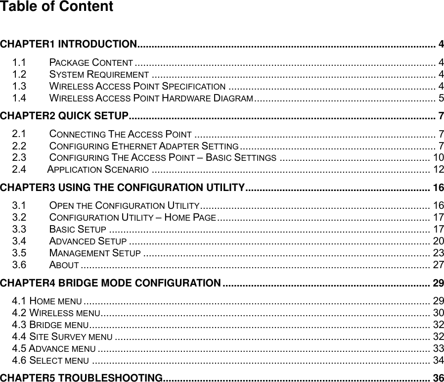 Table of Content  CHAPTER1 INTRODUCTION......................................................................................................... 4 1.1 PACKAGE CONTENT .......................................................................................................... 4 1.2 SYSTEM REQUIREMENT .................................................................................................... 4 1.3 WIRELESS ACCESS POINT SPECIFICATION ......................................................................... 4 1.4 WIRELESS ACCESS POINT HARDWARE DIAGRAM................................................................ 5 CHAPTER2 QUICK SETUP............................................................................................................7 2.1 CONNECTING THE ACCESS POINT ..................................................................................... 7 2.2 CONFIGURING ETHERNET ADAPTER SETTING..................................................................... 7 2.3 CONFIGURING THE ACCESS POINT – BASIC SETTINGS ..................................................... 10 2.4     APPLICATION SCENARIO .................................................................................................. 12 CHAPTER3 USING THE CONFIGURATION UTILITY................................................................. 16 3.1 OPEN THE CONFIGURATION UTILITY................................................................................. 16 3.2 CONFIGURATION UTILITY – HOME PAGE........................................................................... 17 3.3 BASIC SETUP ................................................................................................................. 17 3.4 ADVANCED SETUP .......................................................................................................... 20 3.5 MANAGEMENT SETUP ..................................................................................................... 23 3.6 ABOUT ........................................................................................................................... 27 CHAPTER4 BRIDGE MODE CONFIGURATION......................................................................... 29 4.1 HOME MENU .......................................................................................................................... 29 4.2 WIRELESS MENU.................................................................................................................... 30 4.3 BRIDGE MENU........................................................................................................................ 32 4.4 SITE SURVEY MENU ............................................................................................................... 32 4.5 ADVANCE MENU ..................................................................................................................... 33 4.6 SELECT MENU ....................................................................................................................... 34 CHAPTER5 TROUBLESHOOTING.............................................................................................. 36  