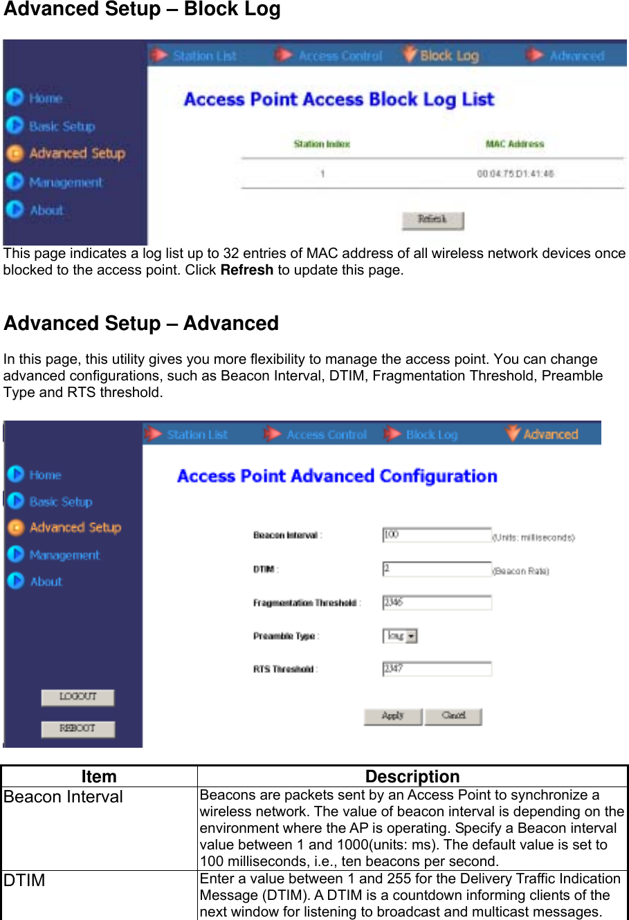 Advanced Setup – Block Log   This page indicates a log list up to 32 entries of MAC address of all wireless network devices once blocked to the access point. Click Refresh to update this page.   Advanced Setup – Advanced  In this page, this utility gives you more flexibility to manage the access point. You can change advanced configurations, such as Beacon Interval, DTIM, Fragmentation Threshold, Preamble Type and RTS threshold.    Item Description Beacon Interval  Beacons are packets sent by an Access Point to synchronize a wireless network. The value of beacon interval is depending on the environment where the AP is operating. Specify a Beacon interval value between 1 and 1000(units: ms). The default value is set to 100 milliseconds, i.e., ten beacons per second.   DTIM  Enter a value between 1 and 255 for the Delivery Traffic Indication Message (DTIM). A DTIM is a countdown informing clients of the next window for listening to broadcast and multicast messages. 
