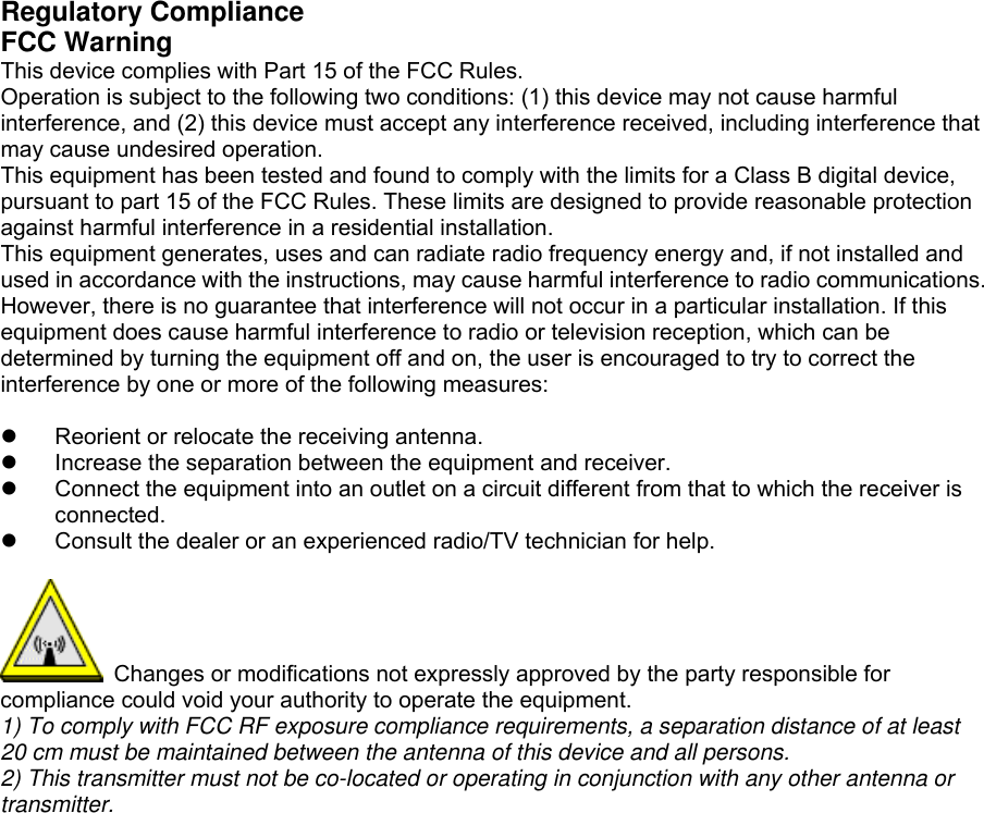 Regulatory Compliance FCC Warning This device complies with Part 15 of the FCC Rules.   Operation is subject to the following two conditions: (1) this device may not cause harmful interference, and (2) this device must accept any interference received, including interference that may cause undesired operation.   This equipment has been tested and found to comply with the limits for a Class B digital device, pursuant to part 15 of the FCC Rules. These limits are designed to provide reasonable protection against harmful interference in a residential installation. This equipment generates, uses and can radiate radio frequency energy and, if not installed and used in accordance with the instructions, may cause harmful interference to radio communications. However, there is no guarantee that interference will not occur in a particular installation. If this equipment does cause harmful interference to radio or television reception, which can be determined by turning the equipment off and on, the user is encouraged to try to correct the interference by one or more of the following measures:    Reorient or relocate the receiving antenna.   Increase the separation between the equipment and receiver.   Connect the equipment into an outlet on a circuit different from that to which the receiver is connected.   Consult the dealer or an experienced radio/TV technician for help.    Changes or modifications not expressly approved by the party responsible for compliance could void your authority to operate the equipment. 1) To comply with FCC RF exposure compliance requirements, a separation distance of at least 20 cm must be maintained between the antenna of this device and all persons.   2) This transmitter must not be co-located or operating in conjunction with any other antenna or transmitter.    