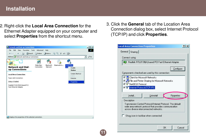 2. Right-click the Local Area Connection for theEthernet Adapter equipped on your computer andselect Properties from the shortcut menu.3. Click the General tab of the Location AreaConnection dialog box, select Internet Protocol(TCP/IP) and click Properties.11Installation