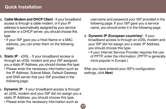 17Quick Installationa.  Cable Modem and DHCP Client - If your broadbandaccess is through a cable modem, or if your IPaddress is automatically assigned by your serviceprovider or a DHCP server, you should choose thistype.• If your ISP gave you a Host Name or a MACaddress, you can enter them on the followingpage.b.  Static IP - xDSL - If your broadband access isthrough an xDSL modem and your ISP assignedyou a static IP Address, you should choose this type.• Please enter the necessary information such asthe IP Address, Subnet Mask, Default Gatewayand DNS server that your ISP provided in thefollowing page.c.  Dynamic IP - If your broadband access is throughan xDSL modem and your ISP did not assign you astatic IP Address, you should choose this type.• Please enter the necessary information such asusername and password your ISP provided in thefollowing page. If your ISP gave you a servicename, you should enter it in the following page.d . Dynamic IP (European countries) - If yourbroadband access is through an xDSL modem andyour ISP did not assign you a static IP Address,you should choose this type.• If your Internet Service Provider requires the useof PPTP, enter the information. (PPTP is generallymore popular in Europe.)After you have entered your ISP’s configurationsettings, click Next.