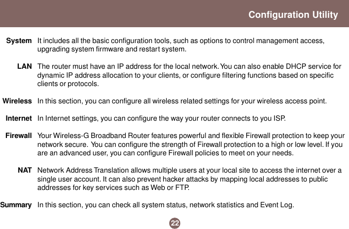 22Configuration UtilityIt includes all the basic configuration tools, such as options to control management access,upgrading system firmware and restart system.The router must have an IP address for the local network. You can also enable DHCP service fordynamic IP address allocation to your clients, or configure filtering functions based on specificclients or protocols.In this section, you can configure all wireless related settings for your wireless access point.In Internet settings, you can configure the way your router connects to you ISP.Your Wireless-G Broadband Router features powerful and flexible Firewall protection to keep yournetwork secure.  You can configure the strength of Firewall protection to a high or low level. If youare an advanced user, you can configure Firewall policies to meet on your needs.Network Address Translation allows multiple users at your local site to access the internet over asingle user account. It can also prevent hacker attacks by mapping local addresses to publicaddresses for key services such as Web or FTP.In this section, you can check all system status, network statistics and Event Log.SystemLANWirelessInternetFirewallNATSummary