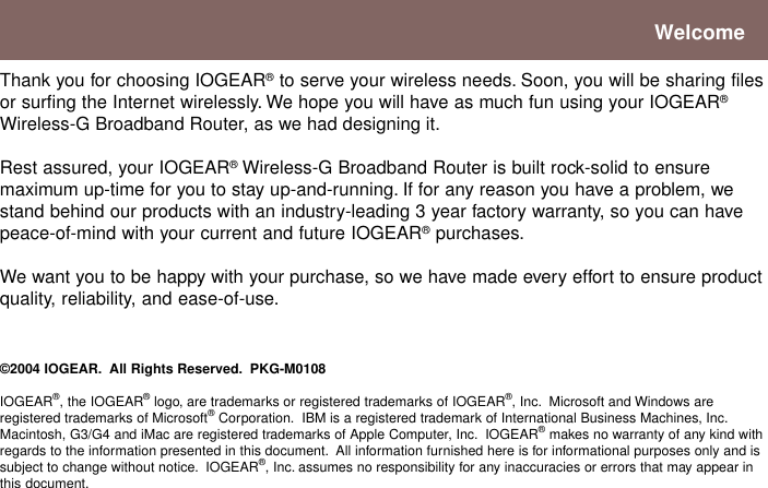 Thank you for choosing IOGEAR® to serve your wireless needs. Soon, you will be sharing filesor surfing the Internet wirelessly. We hope you will have as much fun using your IOGEAR®Wireless-G Broadband Router, as we had designing it.Rest assured, your IOGEAR® Wireless-G Broadband Router is built rock-solid to ensuremaximum up-time for you to stay up-and-running. If for any reason you have a problem, westand behind our products with an industry-leading 3 year factory warranty, so you can havepeace-of-mind with your current and future IOGEAR® purchases.We want you to be happy with your purchase, so we have made every effort to ensure productquality, reliability, and ease-of-use.©2004 IOGEAR.  All Rights Reserved.  PKG-M0108IOGEAR®, the IOGEAR® logo, are trademarks or registered trademarks of IOGEAR®, Inc.  Microsoft and Windows areregistered trademarks of Microsoft® Corporation.  IBM is a registered trademark of International Business Machines, Inc.Macintosh, G3/G4 and iMac are registered trademarks of Apple Computer, Inc.  IOGEAR® makes no warranty of any kind withregards to the information presented in this document.  All information furnished here is for informational purposes only and issubject to change without notice.  IOGEAR®, Inc. assumes no responsibility for any inaccuracies or errors that may appear inthis document.Welcome