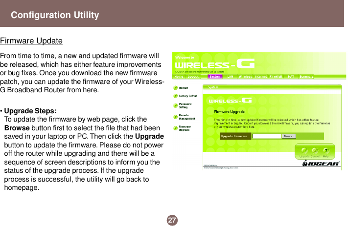 • Upgrade Steps:To update the firmware by web page, click theBrowse button first to select the file that had beensaved in your laptop or PC. Then click the Upgradebutton to update the firmware. Please do not poweroff the router while upgrading and there will be asequence of screen descriptions to inform you thestatus of the upgrade process. If the upgradeprocess is successful, the utility will go back tohomepage.Firmware UpdateFrom time to time, a new and updated firmware willbe released, which has either feature improvementsor bug fixes. Once you download the new firmwarepatch, you can update the firmware of your Wireless-G Broadband Router from here.27Configuration Utility