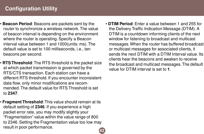 • Beacon Period: Beacons are packets sent by therouter to synchronize a wireless network. The valueof beacon interval is depending on the environmentwhere the router is operating. Specify a Beaconinterval value between 1 and 1000(units: ms). Thedefault value is set to 100 milliseconds, i.e., tenbeacons per second.• RTS Threshold: The RTS threshold is the packet sizeat which packet transmission is governed by theRTS/CTS transaction. Each station can have adifferent RTS threshold. If you encounter inconsistentdata flow, only minor modifications are recom-mended. The default value for RTS Threshold is setto 2347.• Fragment Threshold: This value should remain at itsdefault setting of 2346. If you experience a highpacket error rate, you may modify slightly your“Fragmentation” value within the value range of 800to 2346. Setting the Fragmentation value too low mayresult in poor performance.• DTIM Period: Enter a value between 1 and 255 forthe Delivery Traffic Indication Message (DTIM). ADTIM is a countdown informing clients of the nextwindow for listening to broadcast and multicastmessages. When the router has buffered broadcastor multicast messages for associated clients, itsends the next DTIM with a DTIM Interval value. Itsclients hear the beacons and awaken to receivethe broadcast and multicast messages. The defaultvalue for DTIM interval is set to 1.43Configuration Utility