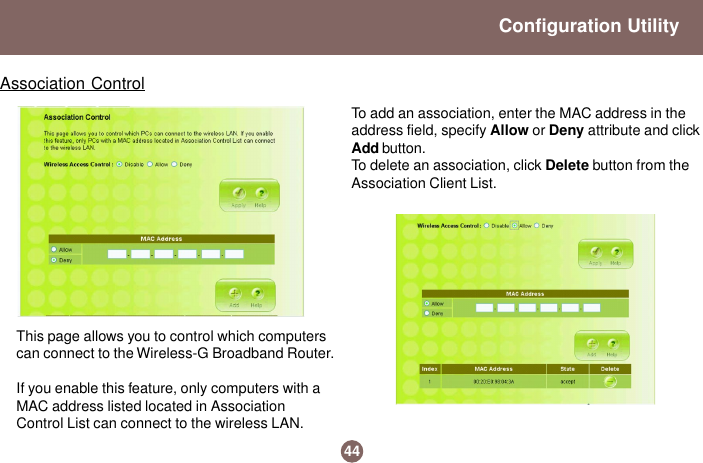 44Configuration UtilityAssociation ControlThis page allows you to control which computerscan connect to the Wireless-G Broadband Router.If you enable this feature, only computers with aMAC address listed located in AssociationControl List can connect to the wireless LAN.To add an association, enter the MAC address in theaddress field, specify Allow or Deny attribute and clickAdd button.To delete an association, click Delete button from theAssociation Client List.