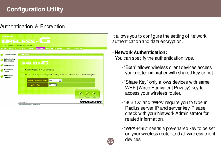 It allows you to configure the setting of networkauthentication and data encryption.• Network Authentication:You can specify the authentication type.- “Both” allows wireless client devices accessyour router no matter with shared key or not.- “Share Key” only allows devices with sameWEP (Wired Equivalent Privacy) key toaccess your wireless router.- “802.1X” and “WPA” require you to type inRadius server IP and server key. Pleasecheck with your Network Administrator forrelated information.- “WPA-PSK” needs a pre-shared key to be seton your wireless router and all wireless clientdevices.35Authentication &amp; EncryptionConfiguration Utility