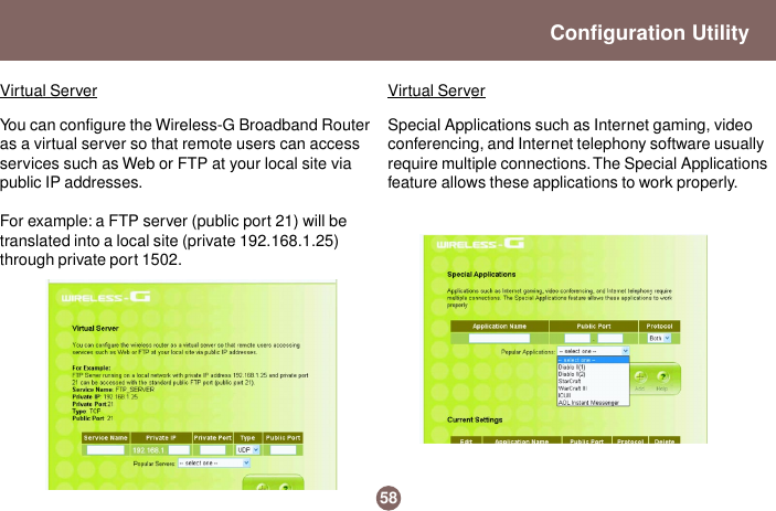 You can configure the Wireless-G Broadband Routeras a virtual server so that remote users can accessservices such as Web or FTP at your local site viapublic IP addresses.For example: a FTP server (public port 21) will betranslated into a local site (private 192.168.1.25)through private port 1502.Special Applications such as Internet gaming, videoconferencing, and Internet telephony software usuallyrequire multiple connections. The Special Applicationsfeature allows these applications to work properly.58Configuration UtilityVirtual Server Virtual Server