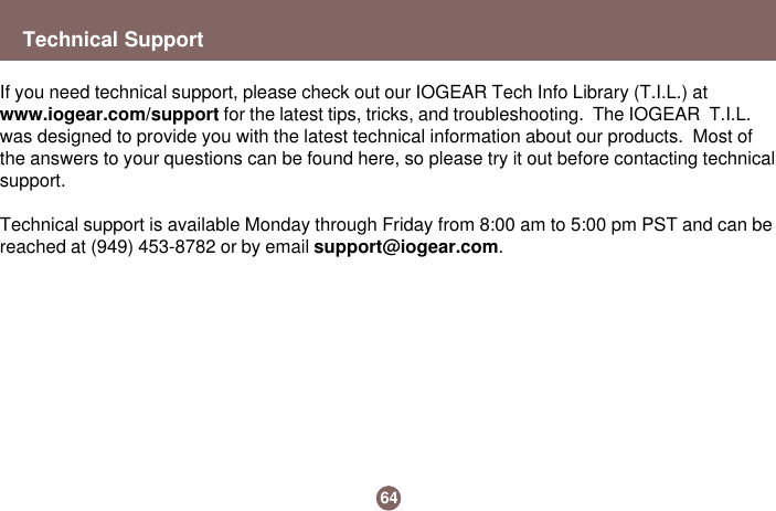 Technical Support64If you need technical support, please check out our IOGEAR Tech Info Library (T.I.L.) atwww.iogear.com/support for the latest tips, tricks, and troubleshooting.  The IOGEAR  T.I.L.was designed to provide you with the latest technical information about our products.  Most ofthe answers to your questions can be found here, so please try it out before contacting technicalsupport.Technical support is available Monday through Friday from 8:00 am to 5:00 pm PST and can bereached at (949) 453-8782 or by email support@iogear.com.