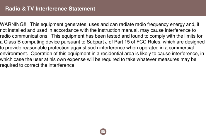 Radio &amp; TV Interference StatementWARNING!!!  This equipment generates, uses and can radiate radio frequency energy and, ifnot installed and used in accordance with the instruction manual, may cause interference toradio communications.  This equipment has been tested and found to comply with the limits fora Class B computing device pursuant to Subpart J of Part 15 of FCC Rules, which are designedto provide reasonable protection against such interference when operated in a commercialenvironment.  Operation of this equipment in a residential area is likely to cause interference, inwhich case the user at his own expense will be required to take whatever measures may berequired to correct the interference.65