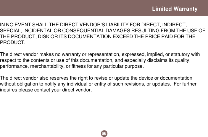 IN NO EVENT SHALL THE DIRECT VENDOR’S LIABILITY FOR DIRECT, INDIRECT,SPECIAL, INCIDENTAL OR CONSEQUENTIAL DAMAGES RESULTING FROM THE USE OFTHE PRODUCT, DISK OR ITS DOCUMENTATION EXCEED THE PRICE PAID FOR THEPRODUCT.The direct vendor makes no warranty or representation, expressed, implied, or statutory withrespect to the contents or use of this documentation, and especially disclaims its quality,performance, merchantability, or fitness for any particular purpose.The direct vendor also reserves the right to revise or update the device or documentationwithout obligation to notify any individual or entity of such revisions, or updates.  For furtherinquires please contact your direct vendor.Limited Warranty66