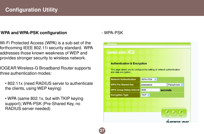 37Configuration Utility WPA and WPA-PSK configurationWi-Fi Protected Access (WPA) is a sub-set of theforthcoming IEEE 802.11i security standard.  WPAaddresses those known weakness of WEP andprovides stronger security to wireless network.IOGEAR Wireless-G Broadband Router supportsthree authentication modes:• 802.11x (need RADIUS server to authenticatethe clients, using WEP keying)• WPA (same 802.1x, but with TKIP keyingsupport); WPA-PSK (Pre-Shared Key, noRADIUS server needed)- WPA-PSK