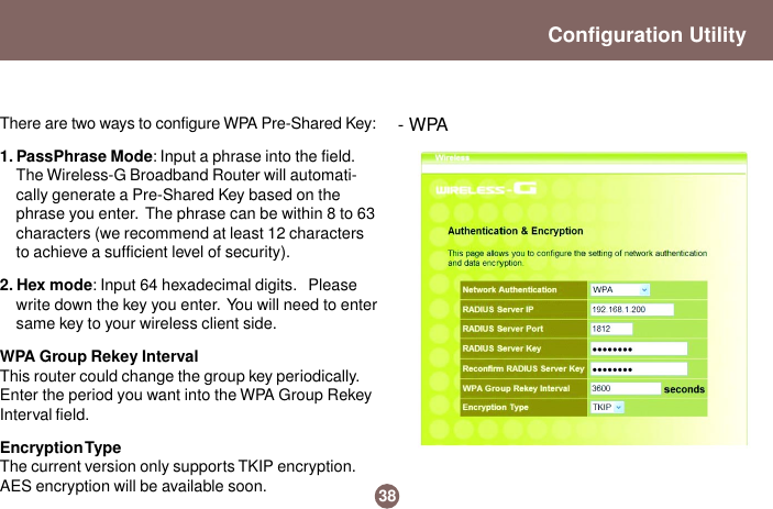38- WPAConfiguration UtilityThere are two ways to configure WPA Pre-Shared Key:1. PassPhrase Mode: Input a phrase into the field.The Wireless-G Broadband Router will automati-cally generate a Pre-Shared Key based on thephrase you enter.  The phrase can be within 8 to 63characters (we recommend at least 12 charactersto achieve a sufficient level of security).2. Hex mode: Input 64 hexadecimal digits.   Pleasewrite down the key you enter.  You will need to entersame key to your wireless client side.WPA Group Rekey IntervalThis router could change the group key periodically.Enter the period you want into the WPA Group RekeyInterval field.Encryption TypeThe current version only supports TKIP encryption.AES encryption will be available soon.