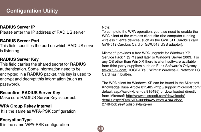 39Configuration UtilityRADIUS Server IPPlease enter the IP address of RADIUS serverRADIUS Server PortThis field specifies the port on which RADIUS serveris listening.RADIUS Server KeyThis field carries the shared secret for RADIUSauthentication. Some information need to beencrypted in a RADIUS packet, this key is used toencrypt and decrypt this information (such aspassword).Reconfirm RADIUS Server KeyMake sure RADIUS Server Key is correct.WPA Group Rekey Interval It is the same as WPA-PSK configurationEncryption TypeIt is the same WPA-PSK configurationNote:To complete the WPA operation, you also need to enable theWPA client at the wireless client site (the computer runningwireless client’s devices, such as the GWP511 Cardbus cardGWP512 Cardbus Card or GWU513 USB adaptor).Microsoft provides a free WPA upgrade for Windows XPService Pack 1 (SP1) and later or Windows Server 2003.  Forany OS other than Win XP, there is client software availablefrom third-party suppliers such as Funk Software’s Odyssey(www.funk.com). IOGEAR’s GWP512 Wireless-G Network PCCard has it built-in.The WPA client for Windows XP can be found in the MicrosoftKnowledge Base Article 815485 (http://support.microsoft.com/default.aspx?scid=kb;en-us;815485) or downloaded directlyfrom Microsoft http://www.microsoft.com/downloads/details.aspx?FamilyID=009d8425-ce2b-47a4-abec-274845dc9e91&amp;displaylang=en