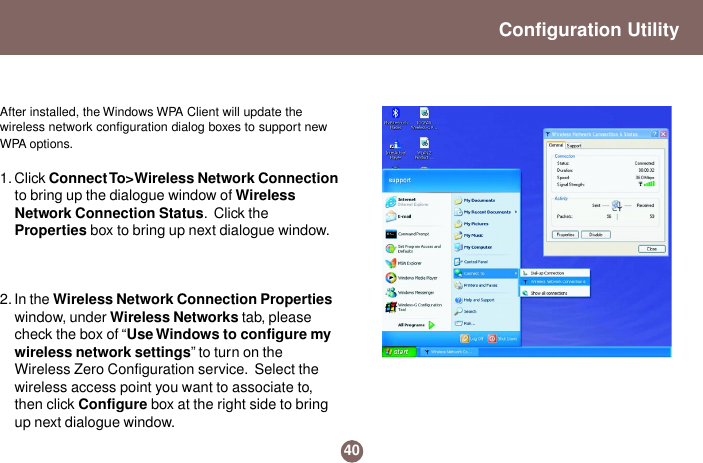 40Configuration UtilityAfter installed, the Windows WPA Client will update thewireless network configuration dialog boxes to support newWPA options.1. Click Connect To&gt;Wireless  Network  Connectionto bring up the dialogue window of WirelessNetwork Connection Status.  Click theProperties box to bring up next dialogue window.2. In the Wireless Network Connection Propertieswindow, under Wireless Networks tab, pleasecheck the box of “Use Windows to configure mywireless network settings” to turn on theWireless Zero Configuration service.  Select thewireless access point you want to associate to,then click Configure box at the right side to bringup next dialogue window.