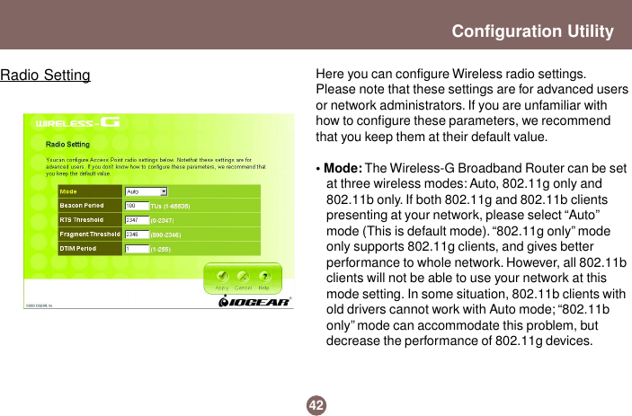 Here you can configure Wireless radio settings.Please note that these settings are for advanced usersor network administrators. If you are unfamiliar withhow to configure these parameters, we recommendthat you keep them at their default value.• Mode: The Wireless-G Broadband Router can be setat three wireless modes: Auto, 802.11g only and802.11b only. If both 802.11g and 802.11b clientspresenting at your network, please select “Auto”mode (This is default mode). “802.11g only” modeonly supports 802.11g clients, and gives betterperformance to whole network. However, all 802.11bclients will not be able to use your network at thismode setting. In some situation, 802.11b clients withold drivers cannot work with Auto mode; “802.11bonly” mode can accommodate this problem, butdecrease the performance of 802.11g devices.42Configuration UtilityRadio Setting
