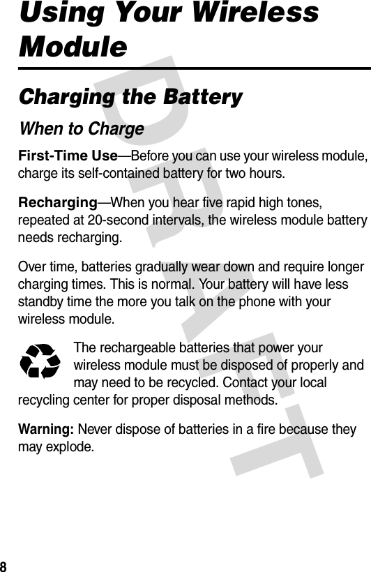 DRAFT 8Using Your Wireless ModuleCharging the BatteryWhen to ChargeFirst-Time Use—Before you can use your wireless module, charge its self-contained battery for two hours.Recharging—When you hear five rapid high tones, repeated at 20-second intervals, the wireless module battery needs recharging.Over time, batteries gradually wear down and require longer charging times. This is normal. Your battery will have less standby time the more you talk on the phone with your wireless module.The rechargeable batteries that power your wireless module must be disposed of properly and may need to be recycled. Contact your local recycling center for proper disposal methods. Warning: Never dispose of batteries in a fire because they may explode.