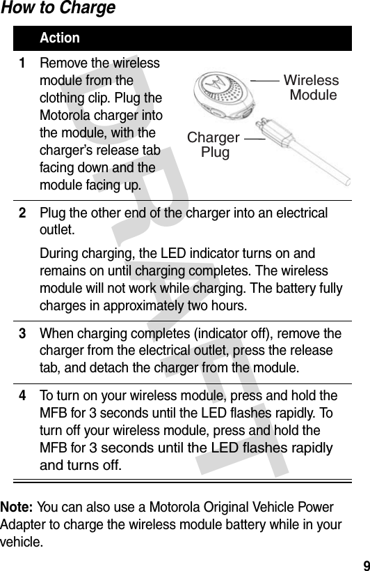 DRAFT 9How to ChargeNote: You can also use a Motorola Original Vehicle Power Adapter to charge the wireless module battery while in your vehicle.Action1Remove the wireless module from the clothing clip. Plug the Motorola charger into the module, with the charger’s release tab facing down and the module facing up.2Plug the other end of the charger into an electrical outlet.During charging, the LED indicator turns on and remains on until charging completes. The wireless module will not work while charging. The battery fully charges in approximately two hours.3When charging completes (indicator off), remove the charger from the electrical outlet, press the release tab, and detach the charger from the module.4To turn on your wireless module, press and hold the MFB for 3 seconds until the LED flashes rapidly. To turn off your wireless module, press and hold the MFB for 3 seconds until the LED flashes rapidly and turns off.Wireless ModuleCharger Plug