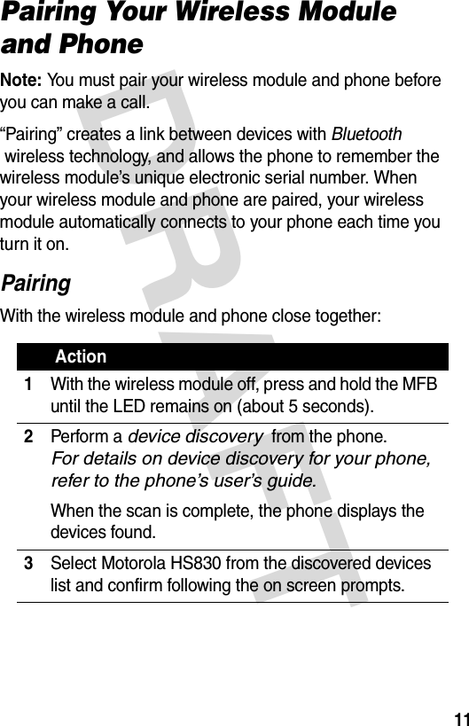 DRAFT 11Pairing Your Wireless Module and PhoneNote: You must pair your wireless module and phone before you can make a call.“Pairing” creates a link between devices with Bluetooth  wireless technology, and allows the phone to remember the wireless module’s unique electronic serial number. When your wireless module and phone are paired, your wireless module automatically connects to your phone each time you turn it on.PairingWith the wireless module and phone close together: Action1With the wireless module off, press and hold the MFB until the LED remains on (about 5 seconds).2Perform a device discovery  from the phone.  For details on device discovery for your phone, refer to the phone’s user’s guide.When the scan is complete, the phone displays the devices found.3Select Motorola HS830 from the discovered devices list and confirm following the on screen prompts.