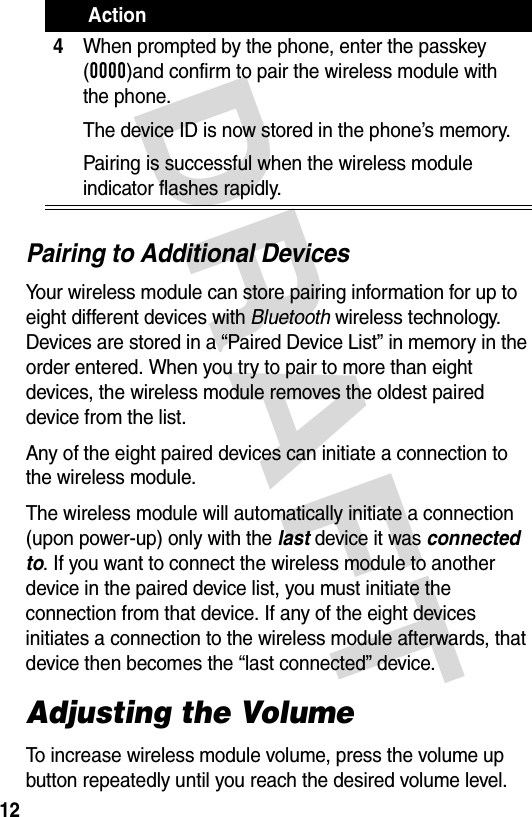 DRAFT 12Pairing to Additional DevicesYour wireless module can store pairing information for up to eight different devices with Bluetooth wireless technology. Devices are stored in a “Paired Device List” in memory in the order entered. When you try to pair to more than eight devices, the wireless module removes the oldest paired device from the list. Any of the eight paired devices can initiate a connection to the wireless module.The wireless module will automatically initiate a connection (upon power-up) only with the last device it was connected to. If you want to connect the wireless module to another device in the paired device list, you must initiate the connection from that device. If any of the eight devices initiates a connection to the wireless module afterwards, that device then becomes the “last connected” device. Adjusting the VolumeTo increase wireless module volume, press the volume up button repeatedly until you reach the desired volume level.4When prompted by the phone, enter the passkey (0000)and confirm to pair the wireless module with the phone.The device ID is now stored in the phone’s memory.Pairing is successful when the wireless module indicator flashes rapidly. Action