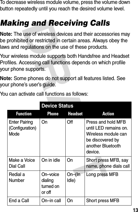 DRAFT 13To decrease wireless module volume, press the volume down button repeatedly until you reach the desired volume level.Making and Receiving CallsNote: The use of wireless devices and their accessories may be prohibited or restricted in certain areas. Always obey the laws and regulations on the use of these products.Your wireless module supports both Handsfree and Headset Profiles. Accessing call functions depends on which profile your phone supports. Note: Some phones do not support all features listed. See your phone’s user’s guide.You can activate call functions as follows:Device StatusFunction Phone Headset ActionEnter Pairing (Configuration) ModeOn Off  Press and hold MFB until LED remains on. Wireless module can be discovered by another Bluetooth device.Make a Voice Dial CallOn in idle On Short press MFB, say name, phone dials callRedial a NumberOn–voice dialing turned on or offOn–(In Idle)Long press MFBEnd a Call On–in call On Short press MFBE